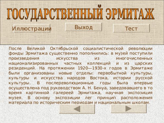 Выход Иллюстрации Тест После Великой Октябрьской социалистической революции фонды Эрмитажа существенно пополнились: в музей поступили произведения искусства из многочисленных национализированных частных коллекций и из царских резиденций. На протяжении 1920—1930-х годов в Эрмитаже были организованы новые отделы: первобытной культуры, культуры и искусства народов Востока, истории русской культуры. В послереволюционные годы была впервые осуществлена под руководством А. Н. Бенуа, заведовавшего в то время картинной галереей Эрмитажа, научная экспозиция музея. В основу экспозиции лег принцип расположения материала по историческим периодам и национальным школам. 