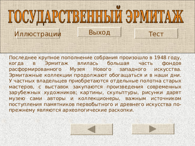 Выход Иллюстрации Тест Последнее крупное пополнение собрания произошло в 1948 году, когда в Эрмитаж влилась большая часть фондов расформированного Музея Нового западного искусства. Эрмитажные коллекции продолжают обогащаться и в наши дни. У частных владельцев приобретаются отдельные полотна старых мастеров, с выставок закупаются произведения современных зарубежных художников; картины, скульптуры, рисунки дарят музею сами авторы и коллекционеры, важным источником поступления памятников первобытного и древнего искусства по-прежнему являются археологические раскопки. 