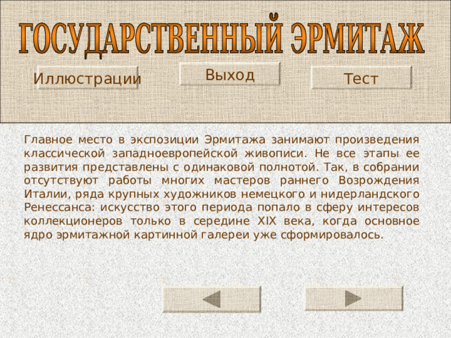 Выход Иллюстрации Тест Главное место в экспозиции Эрмитажа занимают про­изведения классической западноевропейской живописи. Не все этапы ее развития представлены с одинаковой пол­нотой. Так, в собрании отсутствуют работы многих масте­ров раннего Возрождения Италии, ряда крупных худож­ников немецкого и нидерландского Ренессанса: искусство этого периода попало в сферу интересов коллекционеров только в середине XIX века, когда основное ядро эрмитаж­ной картинной галереи уже сформировалось. 