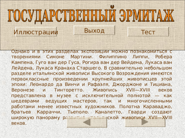 Выход Тест Иллюстрации Однако и в этих разделах экспозиции можно познакомиться с творениями Симоне Мартини. Филиппино Липпи, Робера Кампена, Гуго ван дер Гуса, Рогира ван дер Вейдена, Лукаса ван Лейдена, Лукаса Кранаха Старшего. В сравнительно небольшом разделе итальянской живописи Высокого Возрождения имеются первоклассные произведении крупнейших живописцев этой эпохи: Леонардо да Винчи и Рафаэля, Джорджоне и Тициана, Веронезе и Тинторетто. Живопись XVII — XVIII веков представлена в музее с исключительной полнотой — как шедеврами ведущих мастеров, так и многочисленными работами менее известных художников. Полотна Караваджо, братьев Карраччи, Тьеполо. Каналетто, Гварди создают широкую панораму развития итальянской живописи XVII — XVIII веков. 