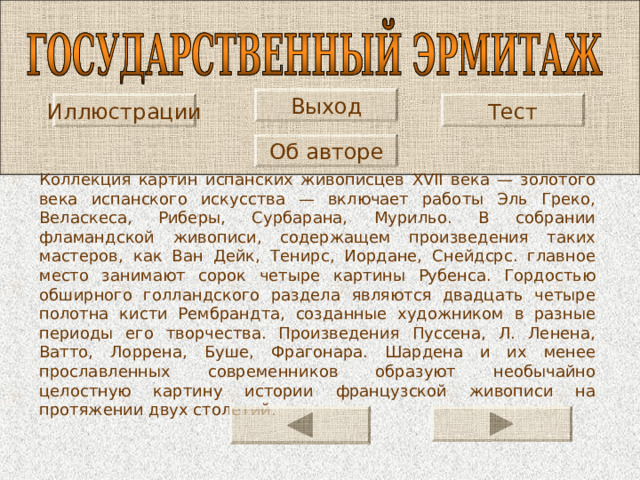 Выход Иллюстрации Тест Об авторе Коллекция картин испанских живописцев XVII века — золотого века испанского искусства — включает работы Эль Греко, Веласкеса, Риберы, Сурбарана, Мурильо. В собрании фламандской живописи, содержащем произведения таких мастеров, как Ван Дейк, Тенирс, Иордане, Снейдсрс. главное место занимают сорок четыре картины Рубенса. Гордостью обширного голландского раздела являются двадцать четыре полотна кисти Рембрандта, созданные художником в разные периоды его творчества. Произведения Пуссена, Л. Ленена, Ватто, Лоррена, Буше, Фрагонара. Шардена и их менее прославленных современников образуют необычайно целостную картину истории французской живописи на протяжении двух столетий. 