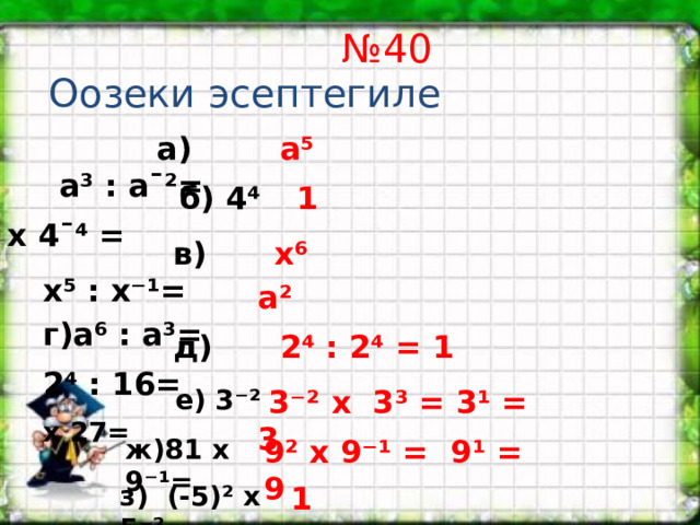 № 40  Оозеки эсептегиле  а) а³ : аˉ²= а⁵  б) 4⁴ х 4ˉ⁴ = 1  в) х⁵ : х⁻¹= х⁶  г)а⁶ : а³= а²  д) 2⁴ : 16= 2⁴ : 2⁴ = 1  е) 3⁻² х 27=  3⁻² х 3³ = 3¹ = 3 ж)81 х 9⁻¹= 9² х 9⁻¹ = 9¹ = 9 з) (-5)² х 5⁻²= 1 