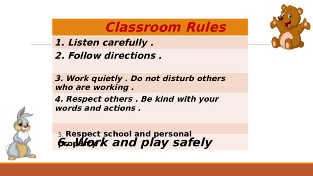  Classroom Rules 1. Listen carefully . 2. Follow directions .  3. Work quietly . Do not disturb others who are working . 4. Respect others . Be kind with your words and actions .   6. Work and play safely 5. Respect school and personal property . 