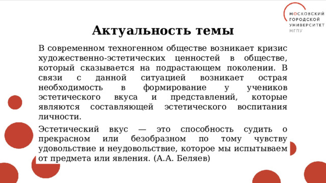 Актуальность темы В современном техногенном обществе возникает кризис художественно-эстетических ценностей в обществе, который сказывается на подрастающем поколении. В связи с данной ситуацией возникает острая необходимость в формирование у учеников эстетического вкуса и представлений, которые являются составляющей эстетического воспитания личности. Эстетический вкус — это способность судить о прекрасном или безобразном по тому чувству удовольствие и неудовольствие, которое мы испытываем от предмета или явления. (А.А. Беляев) 