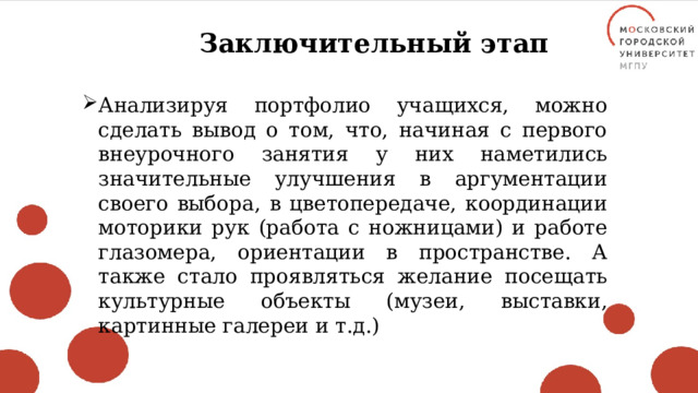 Заключительный этап Анализируя портфолио учащихся, можно сделать вывод о том, что, начиная с первого внеурочного занятия у них наметились значительные улучшения в аргументации своего выбора, в цветопередаче, координации моторики рук (работа с ножницами) и работе глазомера, ориентации в пространстве. А также стало проявляться желание посещать культурные объекты (музеи, выставки, картинные галереи и т.д.) 