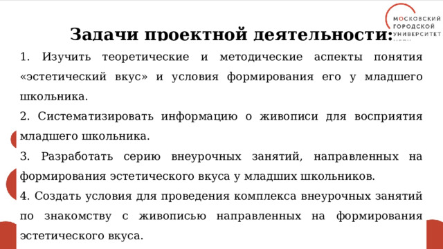 Задачи проектной деятельности: 1. Изучить теоретические и методические аспекты понятия «эстетический вкус» и условия формирования его у младшего школьника. 2. Систематизировать информацию о живописи для восприятия младшего школьника. 3. Разработать серию внеурочных занятий, направленных на формирования эстетического вкуса у младших школьников. 4. Создать условия для проведения комплекса внеурочных занятий по знакомству с живописью направленных на формирования эстетического вкуса. 5. Разработать общие методические рекомендации по проведению внеурочных занятий по знакомству с живописью. 