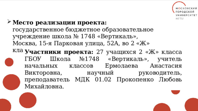 Место реализации проекта: государственное бюджетное образовательное учреждение школа № 1748 «Вертикаль», Москва, 15-я Парковая улица, 52А, во 2 «Ж» классе. Участники проекта: 27 учащихся 2 «Ж» класса ГБОУ Школа №1748 «Вертикаль», учитель начальных классов Ермолаева Анастасия Викторовна, научный руководитель, преподаватель МДК 01.02 Прокопенко Любовь Михайловна. 