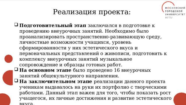 Реализация проекта: Подготовительный этап заключался в подготовке к проведению внеурочных занятий. Необходимо было проанализировать пространственно-развивающую среду, личностные возможности учащихся, уровень сформированности у них эстетического вкуса и первоначальных представлений о живописи, подготовить к комплексу внеурочных занятий музыкальное сопровождение и образцы готовых работ. На основном этапе было проведено 16 внеурочных занятий общекультурного направления. На заключительном этапе реализации данного проекта ученикам выдавалось на руки их портфолио с творческими работами. Данный этап важен для того, чтобы показать рост учащегося, их личные достижения и развитие эстетического вкуса. 