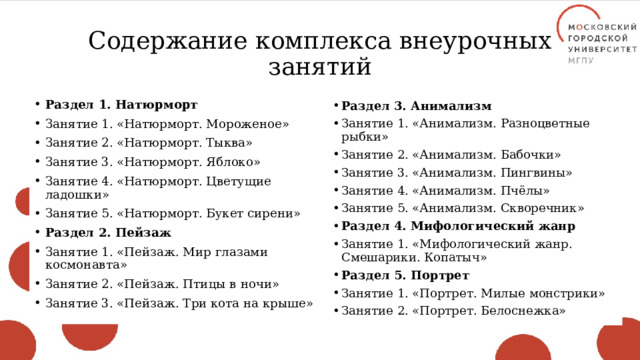 Содержание комплекса внеурочных занятий Раздел 1. Натюрморт Занятие 1. «Натюрморт. Мороженое» Занятие 2. «Натюрморт. Тыква» Занятие 3. «Натюрморт. Яблоко» Занятие 4. «Натюрморт. Цветущие ладошки» Занятие 5. «Натюрморт. Букет сирени» Раздел 2. Пейзаж Занятие 1. «Пейзаж. Мир глазами космонавта» Занятие 2. «Пейзаж. Птицы в ночи» Занятие 3. «Пейзаж. Три кота на крыше» Раздел 3. Анимализм Занятие 1. «Анимализм. Разноцветные рыбки» Занятие 2. «Анимализм. Бабочки» Занятие 3. «Анимализм. Пингвины» Занятие 4. «Анимализм. Пчёлы» Занятие 5. «Анимализм. Скворечник» Раздел 4. Мифологический жанр Занятие 1. «Мифологический жанр. Смешарики. Копатыч» Раздел 5. Портрет Занятие 1. «Портрет. Милые монстрики» Занятие 2. «Портрет. Белоснежка» 