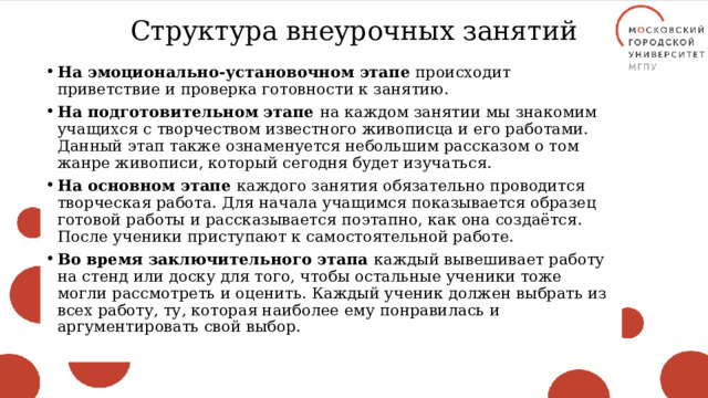 Структура внеурочных занятий На эмоционально-установочном этапе происходит приветствие и проверка готовности к занятию. На подготовительном этапе на каждом занятии мы знакомим учащихся с творчеством известного живописца и его работами. Данный этап также ознаменуется небольшим рассказом о том жанре живописи, который сегодня будет изучаться. На основном этапе каждого занятия обязательно проводится творческая работа. Для начала учащимся показывается образец готовой работы и рассказывается поэтапно, как она создаётся. После ученики приступают к самостоятельной работе. Во время заключительного этапа каждый вывешивает работу на стенд или доску для того, чтобы остальные ученики тоже могли рассмотреть и оценить. Каждый ученик должен выбрать из всех работу, ту, которая наиболее ему понравилась и аргументировать свой выбор. 