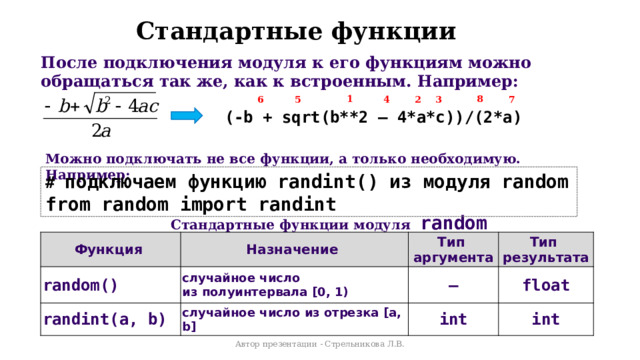 Стандартные функции После подключения модуля к его функциям можно обращаться так же, как к встроенным. Например: 8 1 7 6 5 4 3 2 (-b + sqrt(b**2 – 4*a*c))/(2*a) Можно подключать не все функции, а только необходимую. Например: # подключаем функцию randint() из модуля random from random import randint Стандартные функции модуля random Функция random() Назначение Тип  аргумента randint(a, b) случайное число  из полуинтервала [0, 1) Тип  результата случайное число из отрезка [a, b] ― int float int Автор презентации - Стрельникова Л.В. 