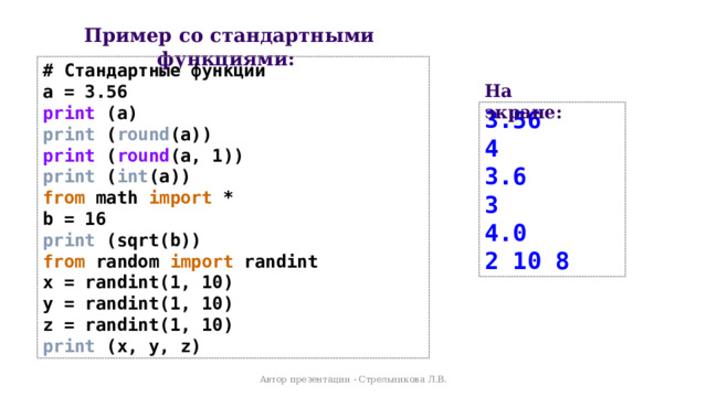 Пример со стандартными функциями: # Стандартные функции a = 3.56 print (a) print ( round (a)) print ( round (a, 1)) print ( int (a)) from math import * b = 16 print (sqrt(b)) from random import randint x = randint(1, 10) y = randint(1, 10) z = randint(1, 10) print (x, y, z) На экране: 3.56 4 3.6 3 4.0 2 10 8 Автор презентации - Стрельникова Л.В. 