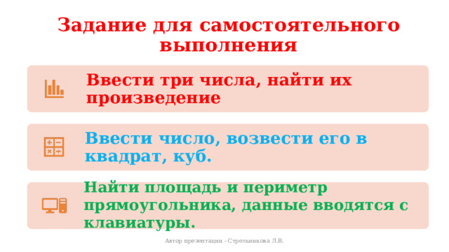 Задание для самостоятельного выполнения Ввести три числа, найти их произведение Ввести число, возвести его в квадрат, куб. Найти площадь и периметр прямоугольника, данные вводятся с клавиатуры. Автор презентации - Стрельникова Л.В. 