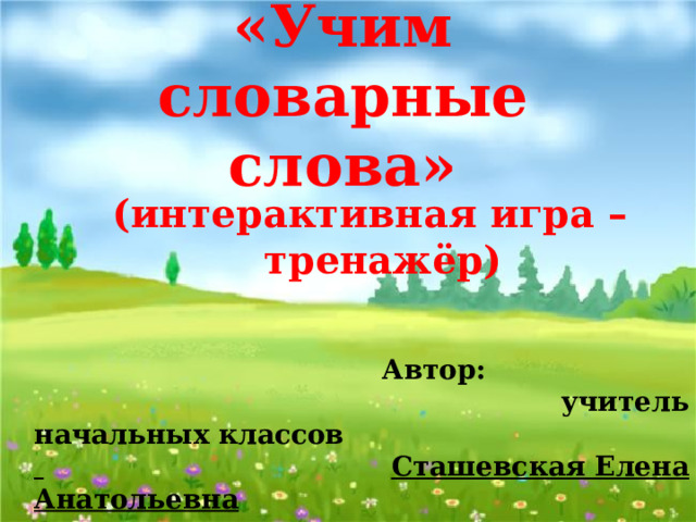 «Учим словарные слова» (интерактивная игра – тренажёр)  Автор:  учитель начальных классов   Сташевская Елена Анатольевна  