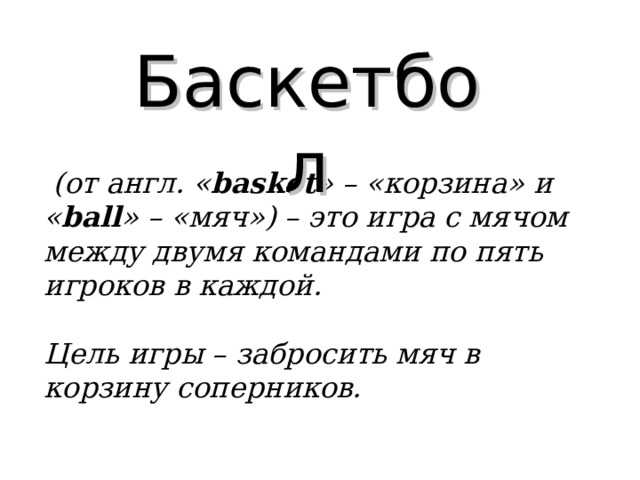 Баскетбол  (от англ. « basket » – «корзина» и « ball » – «мяч») – это игра с мячом между двумя командами по пять игроков в каждой.   Цель игры – забросить мяч в корзину соперников.  