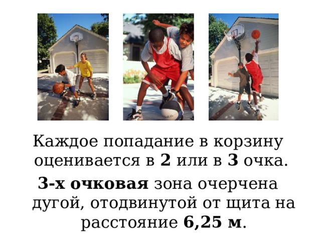 Каждое попадание в корзину оценивается в 2 или в 3 очка. 3-х очковая зона очерчена дугой, отодвинутой от щита на расстояние 6,25 м . Точный бросок в корзину с позиции за дугой, отодвинутой от щита на расстояние 6.25 м оценивается в 3 очка. Такой бросок называется дальним: все остальные считаются средними (в том числе из-под щита) и оцениваются в 2 очка.  