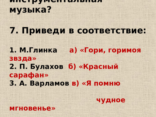      6. Что такое инструментальная музыка?   7. Приведи в соответствие:   1. М.Глинка а) «Гори, горимоя звзда»  2. П. Булахов б) «Красный сарафан»  3. А. Варламов в) «Я помню  чудное мгновенье» 