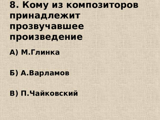   8. Кому из композиторов принадлежит прозвучавшее произведение   А) М.Глинка  Б) А.Варламов  В) П.Чайковский 