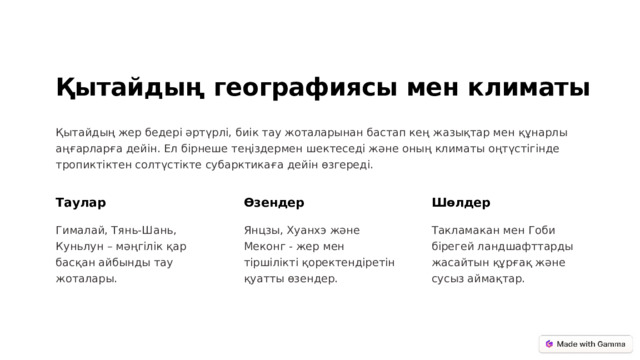 Қытайдың географиясы мен климаты Қытайдың жер бедері әртүрлі, биік тау жоталарынан бастап кең жазықтар мен құнарлы аңғарларға дейін. Ел бірнеше теңіздермен шектеседі және оның климаты оңтүстігінде тропиктіктен солтүстікте субарктикаға дейін өзгереді. Таулар Өзендер Шөлдер Гималай, Тянь-Шань, Куньлун – мәңгілік қар басқан айбынды тау жоталары. Янцзы, Хуанхэ және Меконг - жер мен тіршілікті қоректендіретін қуатты өзендер. Такламакан мен Гоби бірегей ландшафттарды жасайтын құрғақ және сусыз аймақтар.  
