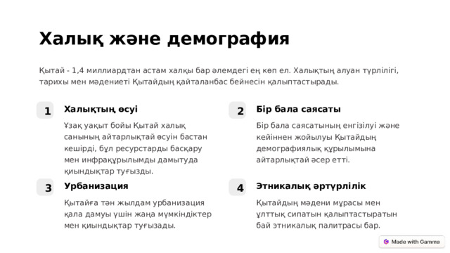 Халық және демография Қытай - 1,4 миллиардтан астам халқы бар әлемдегі ең көп ел. Халықтың алуан түрлілігі, тарихы мен мәдениеті Қытайдың қайталанбас бейнесін қалыптастырады. Бір бала саясаты Халықтың өсуі 1 2 Бір бала саясатының енгізілуі және кейіннен жойылуы Қытайдың демографиялық құрылымына айтарлықтай әсер етті. Ұзақ уақыт бойы Қытай халық санының айтарлықтай өсуін бастан кешірді, бұл ресурстарды басқару мен инфрақұрылымды дамытуда қиындықтар туғызды. Урбанизация Этникалық әртүрлілік 3 4 Қытайға тән жылдам урбанизация қала дамуы үшін жаңа мүмкіндіктер мен қиындықтар туғызады. Қытайдың мәдени мұрасы мен ұлттық сипатын қалыптастыратын бай этникалық палитрасы бар.  