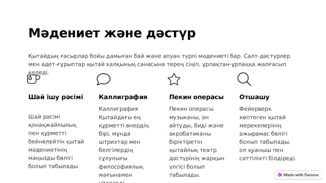 Мәдениет және дәстүр Қытайдың ғасырлар бойы дамыған бай және алуан түрлі мәдениеті бар. Салт-дәстүрлер мен әдет-ғұрыптар қытай халқының санасына терең сіңіп, ұрпақтан-ұрпаққа жалғасып келеді. Шай ішу рәсімі Каллиграфия Пекин операсы Отшашу Фейерверк көптеген қытай мерекелерінің ажырамас бөлігі болып табылады, ол қуаныш пен сәттілікті білдіреді. Каллиграфия Қытайдағы ең құрметті өнердің бірі, мұнда штрихтар мен белгілердің сұлулығы философиялық мағынамен үйлеседі. Пекин операсы музыканы, ән айтуды, биді және акробатиканы біріктіретін қытайлық театр дәстүрінің жарқын үлгісі болып табылады. Шай рәсімі қонақжайлылық пен құрметті бейнелейтін қытай мәдениетінің маңызды бөлігі болып табылады.  