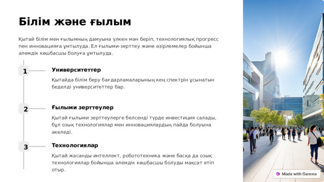 Білім және ғылым Қытай білім мен ғылымның дамуына үлкен мән беріп, технологиялық прогресс пен инновацияға ұмтылуда. Ел ғылыми-зерттеу және әзірлемелер бойынша әлемдік көшбасшы болуға ұмтылуда. Университеттер 1 Қытайда білім беру бағдарламаларының кең спектрін ұсынатын беделді университеттер бар. Ғылыми зерттеулер 2 Қытай ғылыми зерттеулерге белсенді түрде инвестиция салады, бұл озық технологиялар мен инновациялардың пайда болуына әкеледі. Технологиялар 3 Қытай жасанды интеллект, робототехника және басқа да озық технологиялар бойынша әлемдік көшбасшы болуды мақсат етіп отыр.  