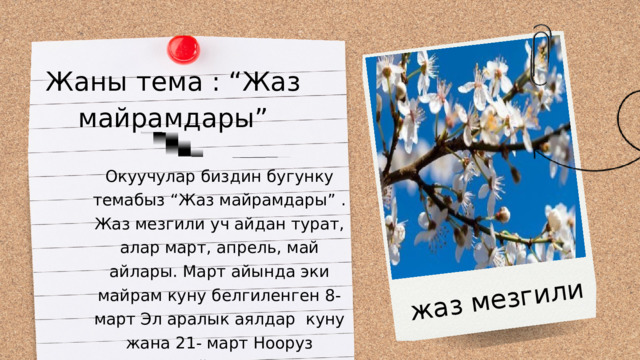 жаз мезгили Жаны тема : “Жаз майрамдары” Окуучулар биздин бугунку темабыз “Жаз майрамдары” . Жаз мезгили уч айдан турат, алар март, апрель, май айлары. Март айында эки майрам куну белгиленген 8- март Эл аралык аялдар куну жана 21- март Нооруз майрамы . 