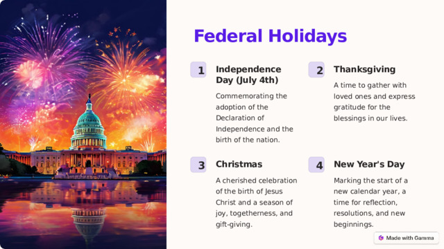 Federal Holidays Thanksgiving Independence Day (July 4th) 1 2 A time to gather with loved ones and express gratitude for the blessings in our lives. Commemorating the adoption of the Declaration of Independence and the birth of the nation. Christmas New Year's Day 3 4 A cherished celebration of the birth of Jesus Christ and a season of joy, togetherness, and gift-giving. Marking the start of a new calendar year, a time for reflection, resolutions, and new beginnings.  