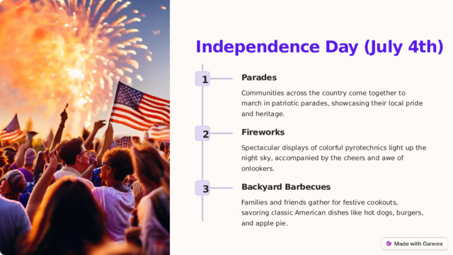 Independence Day (July 4th) Parades 1 Communities across the country come together to march in patriotic parades, showcasing their local pride and heritage. Fireworks 2 Spectacular displays of colorful pyrotechnics light up the night sky, accompanied by the cheers and awe of onlookers. Backyard Barbecues 3 Families and friends gather for festive cookouts, savoring classic American dishes like hot dogs, burgers, and apple pie.  