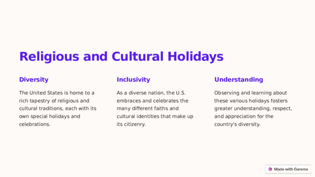 Religious and Cultural Holidays Diversity Inclusivity Understanding The United States is home to a rich tapestry of religious and cultural traditions, each with its own special holidays and celebrations. As a diverse nation, the U.S. embraces and celebrates the many different faiths and cultural identities that make up its citizenry. Observing and learning about these various holidays fosters greater understanding, respect, and appreciation for the country's diversity.  
