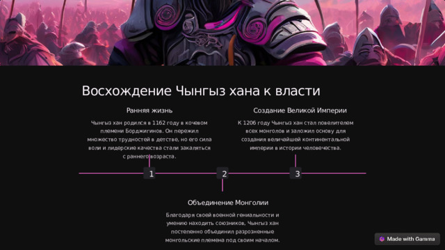 Восхождение Чынгыз хана к власти Создание Великой Империи Ранняя жизнь К 1206 году Чынгыз хан стал повелителем всех монголов и заложил основу для создания величайшей континентальной империи в истории человечества. Чынгыз хан родился в 1162 году в кочевом племени Борджигинов. Он пережил множество трудностей в детстве, но его сила воли и лидерские качества стали закаляться с раннего возраста. 2 1 3 Объединение Монголии Благодаря своей военной гениальности и умению находить союзников, Чынгыз хан постепенно объединил разрозненные монгольские племена под своим началом.  