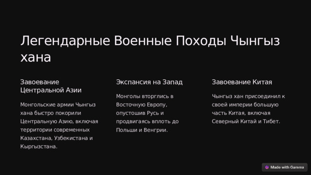 Легендарные Военные Походы Чынгыз хана Завоевание Центральной Азии Экспансия на Запад Завоевание Китая Монголы вторглись в Восточную Европу, опустошив Русь и продвигаясь вплоть до Польши и Венгрии. Чынгыз хан присоединил к своей империи большую часть Китая, включая Северный Китай и Тибет. Монгольские армии Чынгыз хана быстро покорили Центральную Азию, включая территории современных Казахстана, Узбекистана и Кыргызстана.  