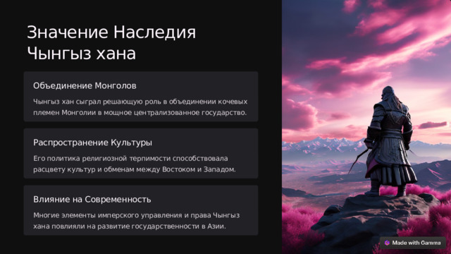 Значение Наследия Чынгыз хана Объединение Монголов Чынгыз хан сыграл решающую роль в объединении кочевых племен Монголии в мощное централизованное государство. Распространение Культуры Его политика религиозной терпимости способствовала расцвету культур и обменам между Востоком и Западом. Влияние на Современность Многие элементы имперского управления и права Чынгыз хана повлияли на развитие государственности в Азии.  