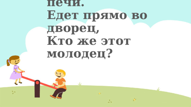 Уплетая калачи,  Едет парень на печи.  Едет прямо во дворец,  Кто же этот молодец?   