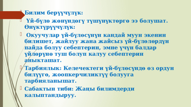 Билим берүүчүлүк:  Үй-бүлө жөнүндөгү түшүнүктөргө ээ болушат. Өнүктүрүүчүлүк:  Окуучулар үй-бүлөсүнүн кандай муун экенин билишет, жайлуу жана жайсыз үй-бүлөлөрдүн пайда болуу себептерин, эмне үчүн балдар үйлөрүнө туш болуп калуу себептерин аныкташат. Тарбиялык: Келечектеги үй-бүлөсүндө өз ордун билүүгө, жоопкерчиликтүү болууга тарбияланышат. Сабактын тиби: Жаңы билимдерди калыптандыруу. 