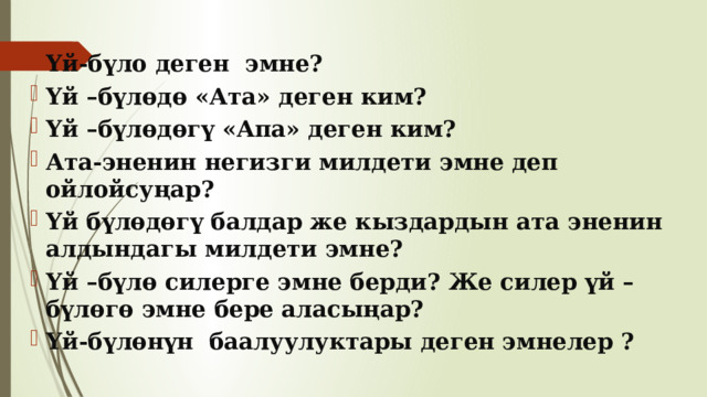 Үй-бүло деген эмне? Үй –бүлөдө «Ата» деген ким? Үй –бүлөдөгү «Апа» деген ким? Ата-эненин негизги милдети эмне деп ойлойсуңар? Үй бүлөдөгү балдар же кыздардын ата эненин алдындагы милдети эмне? Үй –бүлө силерге эмне берди? Же силер үй –бүлөгө эмне бере аласыңар? Үй-бүлөнүн баалуулуктары деген эмнелер ? 