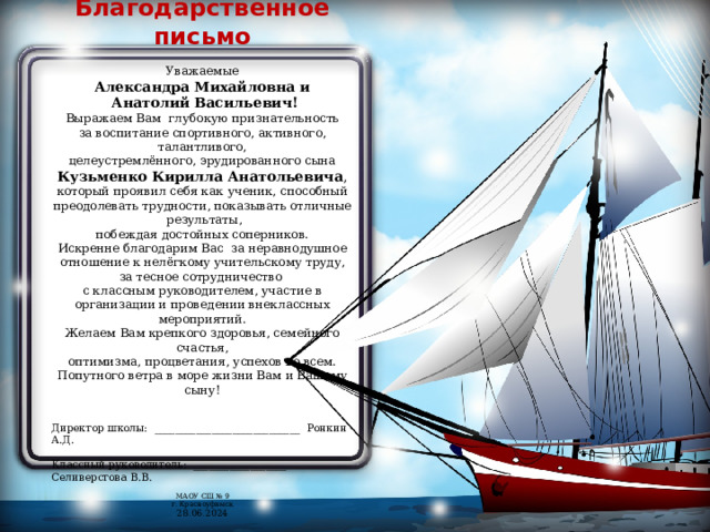 Благодарственное письмо Уважаемые Александра Михайловна и  Анатолий Васильевич! Выражаем Вам глубокую признательность за воспитание спортивного, активного, талантливого, целеустремлённого, эрудированного сына Кузьменко Кирилла Анатольевича , который проявил себя как ученик, способный преодолевать трудности, показывать отличные результаты, побеждая достойных соперников. Искренне благодарим Вас за неравнодушное отношение к нелёгкому учительскому труду, за тесное сотрудничество с классным руководителем, участие в организации и проведении внеклассных мероприятий. Желаем Вам крепкого здоровья, семейного счастья, оптимизма, процветания, успехов во всем. Попутного ветра в море жизни Вам и Вашему сыну! Директор школы: ____________________________ Ронкин А.Д. Классный руководитель: __________________ Селиверстова В.В. МАОУ СШ № 9 г. Красноуфимск 28.06.2024 