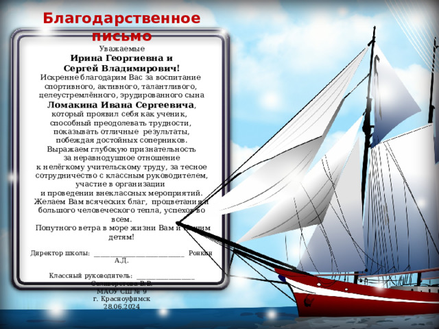 Благодарственное письмо Уважаемые  Ирина Георгиевна и Сергей Владимирович! Искренне благодарим Вас за воспитание спортивного, активного, талантливого, целеустремлённого, эрудированного сына Ломакина Ивана Сергеевича , который проявил себя как ученик, способный преодолевать трудности, показывать отличные результаты, побеждая достойных соперников. Выражаем глубокую признательность  за неравнодушное отношение к нелёгкому учительскому труду, за тесное сотрудничество с классным руководителем, участие в организации и проведении внеклассных мероприятий. Желаем Вам всяческих благ, процветания и большого человеческого тепла, успехов во всем.   Попутного ветра в море жизни Вам и Вашим детям! Директор школы: ____________________________ Ронкин А.Д. Классный руководитель: __________________ Селиверстова В.В. МАОУ СШ № 9 г. Красноуфимск 28.06.2024 