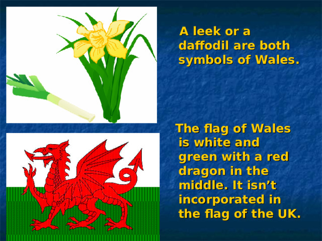  A leek or a daffodil are both symbols of Wales.     The flag of Wales is white and green with a red dragon in the middle. It isn’t incorporated in the flag of the UK. 