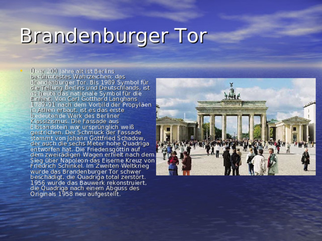 Brandenburger Tor Über 200 Jahre alt ist Berlins berühmtestes Wahrzeichen: das Brandenburger Tor. Bis 1989 Symbol für die Teilung Berlins und Deutschlands, ist es heute das nationale Symbol für die Einheit. Von Carl Gotthard Langhans 1789–91 nach dem Vorbild der Propyläen in Athen erbaut, ist es das erste bedeutende Werk des Berliner Klassizismus. Die Fassade aus Elbsandstein war ursprünglich weiß gestrichen. Der Schmuck der Fassade stammt von Johann Gottfried Schadow, der auch die sechs Meter hohe Quadriga entworfen hat. Die Friedensgöttin auf dem zweirädigen Wagen erhielt nach dem Sieg über Napoleon das Eiserne Kreuz von Friedrich Schinkel. Im Zweiten Weltkrieg wurde das Brandenburger Tor schwer beschädigt, die Quadriga total zerstört. 1956 wurde das Bauwerk rekonstruiert, die Quadriga nach einem Abguss des Originals 1958 neu aufgestellt.    