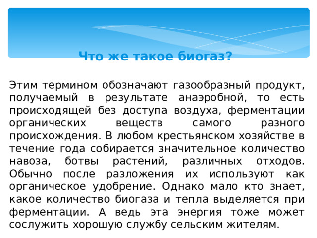 Что же такое биогаз?  Этим термином обозначают газообразный продукт, получаемый в результате анаэробной, то есть происходящей без доступа воздуха, ферментации органических веществ самого разного происхождения. В любом крестьянском хозяйстве в течение года собирается значительное количество навоза, ботвы растений, различных отходов. Обычно после разложения их используют как органическое удобрение. Однако мало кто знает, какое количество биогаза и тепла выделяется при ферментации. А ведь эта энергия тоже может сослужить хорошую службу сельским жителям. 