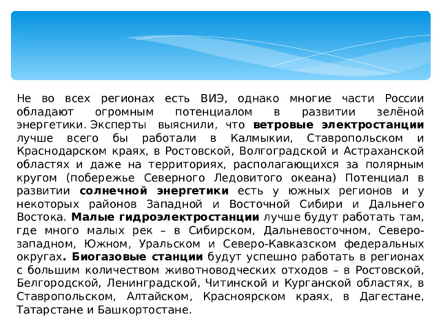 Не во всех регионах есть ВИЭ, однако многие части России обладают огромным потенциалом в развитии зелёной энергетики. Эксперты  выяснили, что ветровые электростанции лучше всего бы работали в Калмыкии, Ставропольском и Краснодарском краях, в Ростовской, Волгоградской и Астраханской областях и даже на территориях, располагающихся за полярным кругом (побережье Северного Ледовитого океана) Потенциал в развитии солнечной энергетики есть у южных регионов и у некоторых районов Западной и Восточной Сибири и Дальнего Востока. Малые гидроэлектростанции лучше будут работать там, где много малых рек – в Сибирском, Дальневосточном, Северо-западном, Южном, Уральском и Северо-Кавказском федеральных округах . Биогазовые станции будут успешно работать в регионах с большим количеством животноводческих отходов – в Ростовской, Белгородской, Ленинградской, Читинской и Курганской областях, в Ставропольском, Алтайском, Красноярском краях, в Дагестане, Татарстане и Башкортостане. 