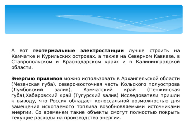 А вот геотермальные электростанции лучше строить на Камчатке и Курильских островах, а также на Северном Кавказе, в Ставропольском и Краснодарском краях и в Калининградской области.  Энергию приливов можно использовать в Архангельской области (Мезенская губа), северо-восточная часть Кольского полуострова (Лумбовский залив), Камчатский край (Пенжинская губа),Хабаровский край (Тугурский залив) Исследователи пришли к выводу, что Россия обладает колоссальной возможностью для замещения ископаемого топлива возобновляемыми источниками энергии. Со временем такие объекты смогут полностью покрыть текущие расходы на производство энергии. 