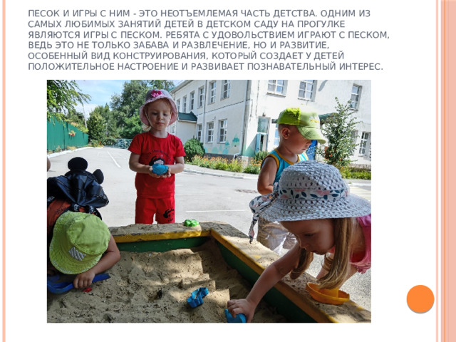 Песок и игры с ним - это неотъемлемая часть детства. Одним из самых любимых занятий детей в детском саду на прогулке являются игры с песком. Ребята с удовольствием играют с песком, ведь это не только забава и развлечение, но и развитие, особенный вид конструирования, который создает у детей положительное настроение и развивает познавательный интерес. 