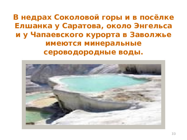 В недрах Соколовой горы и в посёлке Елшанка у Саратова, около Энгельса и у Чапаевского курорта в Заволжье имеются минеральные сероводородные воды.  