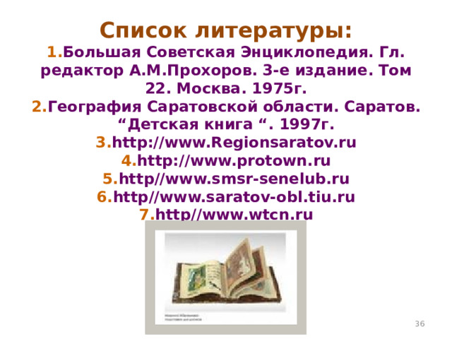 Список литературы:  1. Большая Советская Энциклопедия. Гл. редактор А.М.Прохоров. 3-е издание. Том 22. Москва. 1975г.  2. География Саратовской области. Саратов. “Детская книга “. 1997г.  3. http://www.Regionsaratov.ru  4. http://www.protown.ru  5. http//www.smsr-senelub.ru  6. http//www.saratov-obl.tiu.ru  7. http//www.wtcn.ru    