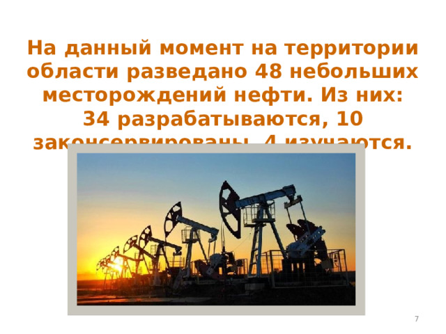 На данный момент на территории области разведано 48 небольших месторождений нефти. Из них: 34 разрабатываются, 10 законсервированы, 4 изучаются.  