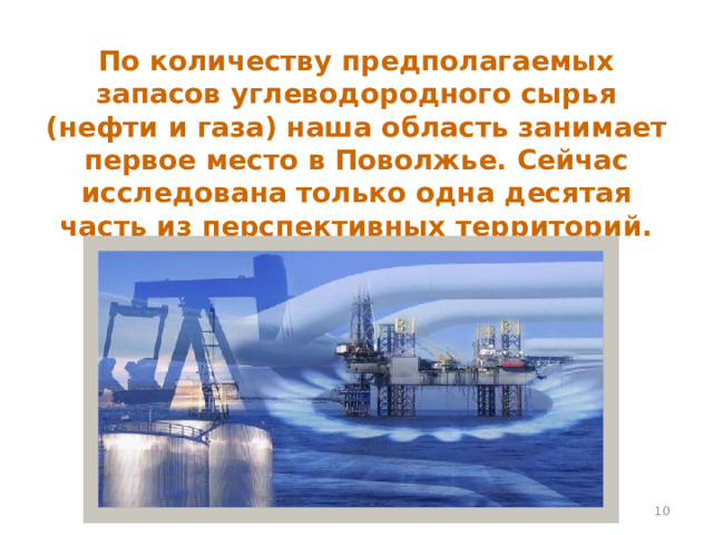 По количеству предполагаемых запасов углеводородного сырья (нефти и газа) наша область занимает первое место в Поволжье. Сейчас исследована только одна десятая часть из перспективных территорий.  