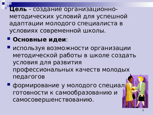 Цель - создание организационно-методических условий для успешной адаптации молодого специалиста в условиях современной школы.  Основные идеи : используя возможности организации методической работы в школе создать условия для развития профессиональных качеств молодых педагогов формирование у молодого специалиста готовности к самообразованию и самосовершенствованию.  