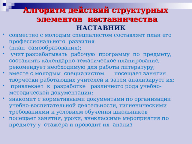 Алгоритм действий структурных элементов наставничества  НАСТАВНИК совместно с молодым специалистом составляет план его профессионального развития (план самообразования);  учит разрабатывать рабочую программу по предмету, составлять календарно-тематическое планирование, рекомендует необходимую для работы литературу; вместе с молодым специалистом посещает занятия творчески работающих учителей и затем анализирует их;  привлекает к разработке различного рода учебно-методической документации; знакомит с нормативными документами по организации учебно-воспитательной деятельности, гигиеническими требованиями к условиям обучения школьников посещает занятия, уроки, внеклассные мероприятия по предмету у стажера и проводит их анализ  